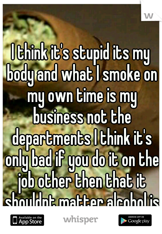 I think it's stupid its my body and what I smoke on my own time is my business not the departments I think it's only bad if you do it on the job other then that it shouldnt matter alcohol is worse