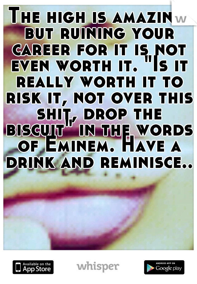 The high is amazing but ruining your career for it is not even worth it. "Is it really worth it to risk it, not over this shit, drop the biscuit" in the words of Eminem. Have a drink and reminisce...