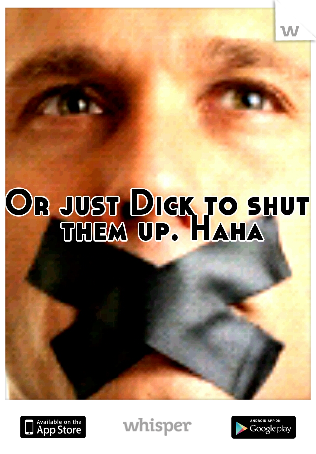 Or just Dick to shut them up. Haha