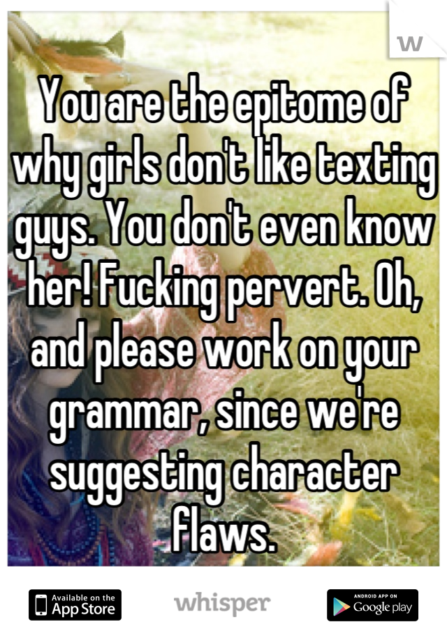 You are the epitome of why girls don't like texting guys. You don't even know her! Fucking pervert. Oh, and please work on your grammar, since we're suggesting character flaws.