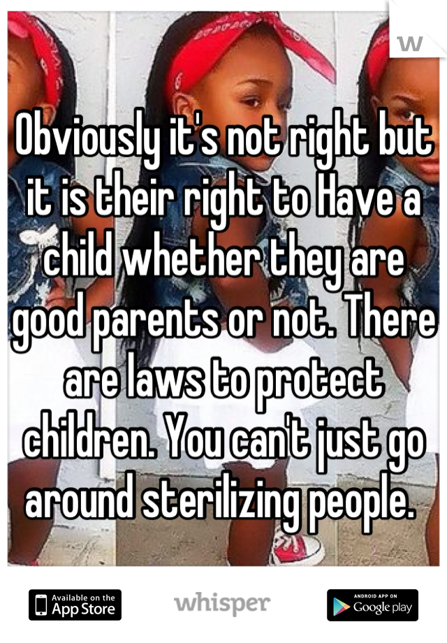 Obviously it's not right but it is their right to Have a child whether they are good parents or not. There are laws to protect children. You can't just go around sterilizing people. 