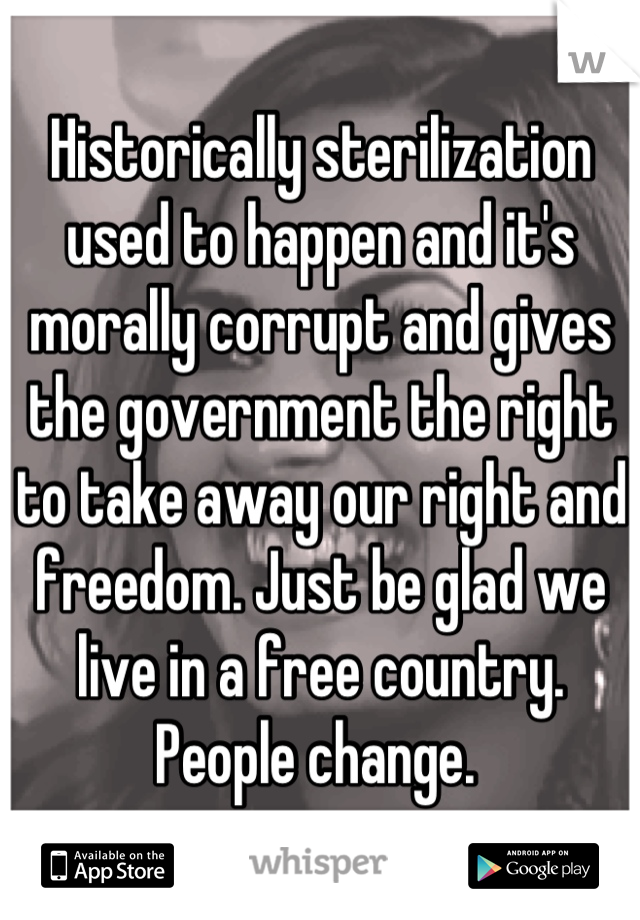 Historically sterilization used to happen and it's morally corrupt and gives the government the right to take away our right and freedom. Just be glad we live in a free country. People change. 
