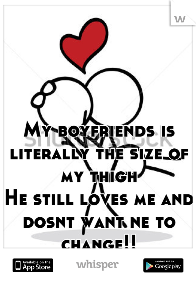 My boyfriends is literally the size of my thigh
He still loves me and dosnt want ne to change!!
<3