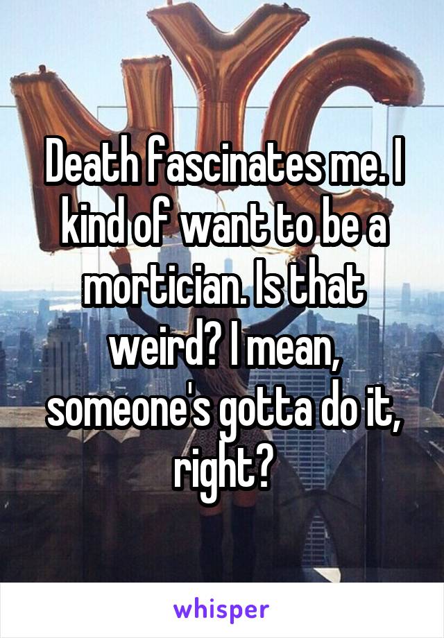 Death fascinates me. I kind of want to be a mortician. Is that weird? I mean, someone's gotta do it, right?