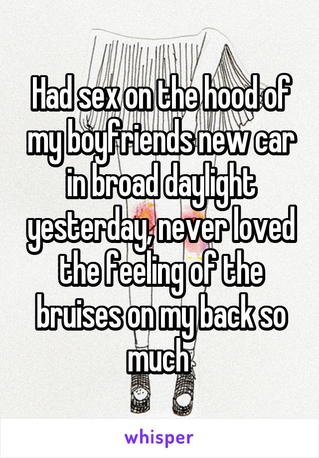 Had sex on the hood of my boyfriends new car in broad daylight yesterday, never loved the feeling of the bruises on my back so much 