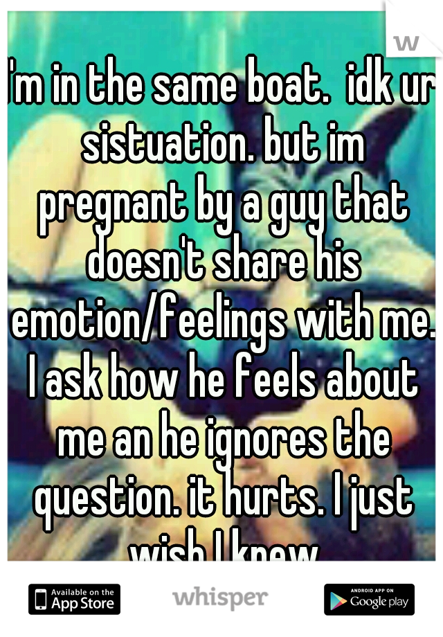 I'm in the same boat.  idk ur sistuation. but im pregnant by a guy that doesn't share his emotion/feelings with me. I ask how he feels about me an he ignores the question. it hurts. I just wish I knew