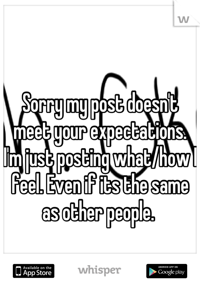 Sorry my post doesn't meet your expectations. I'm just posting what/how I feel. Even if its the same as other people. 