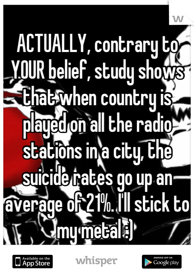 ACTUALLY, contrary to YOUR belief, study shows that when country is played on all the radio stations in a city, the suicide rates go up an average of 21%. I'll stick to my metal :) 