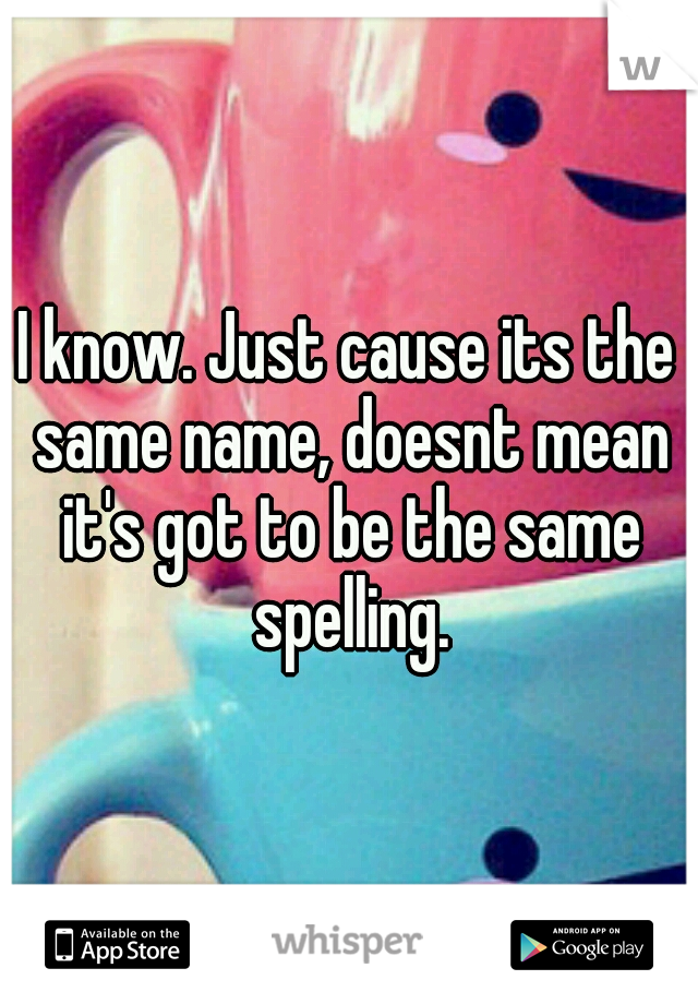I know. Just cause its the same name, doesnt mean it's got to be the same spelling.