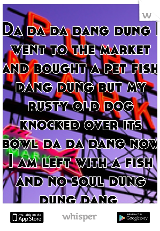 Da da da dang dung I went to the market and bought a pet fish dang dung but my rusty old dog knocked over its bowl da da dang now I am left with a fish and no soul dung dung dang 