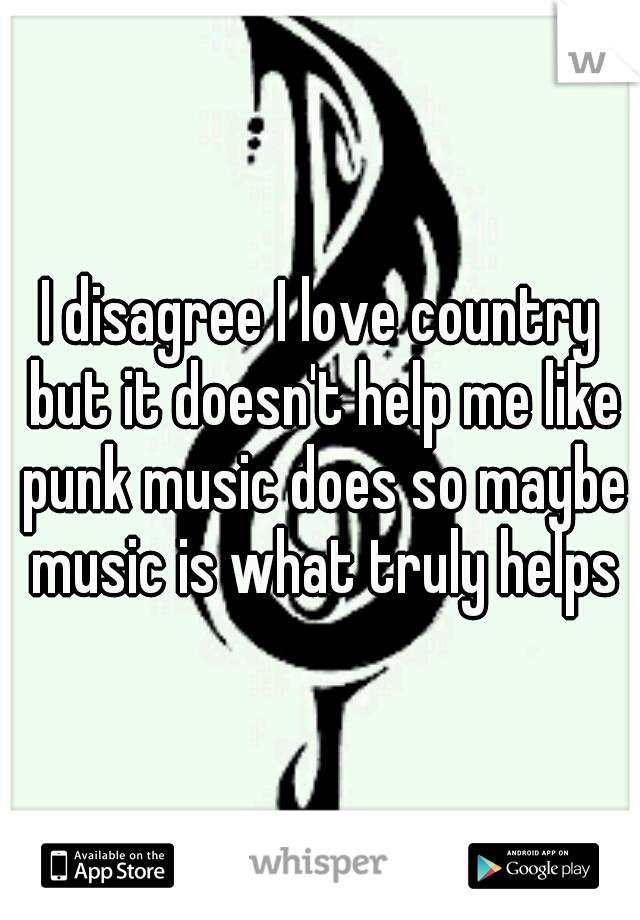 I disagree I love country but it doesn't help me like punk music does so maybe music is what truly helps