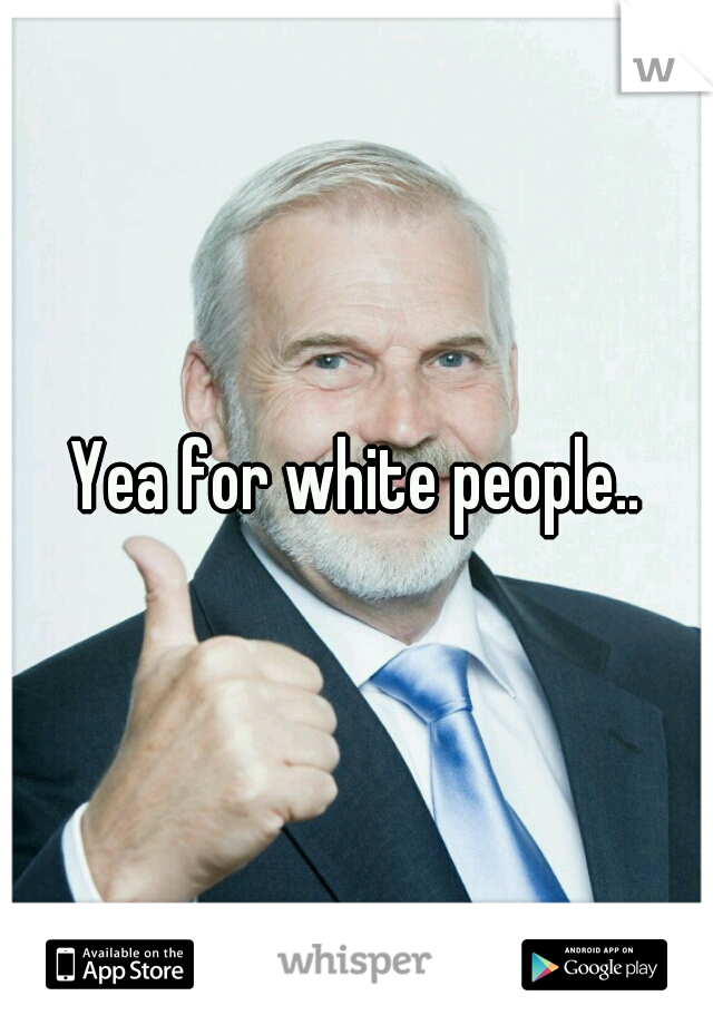 Yea for white people..