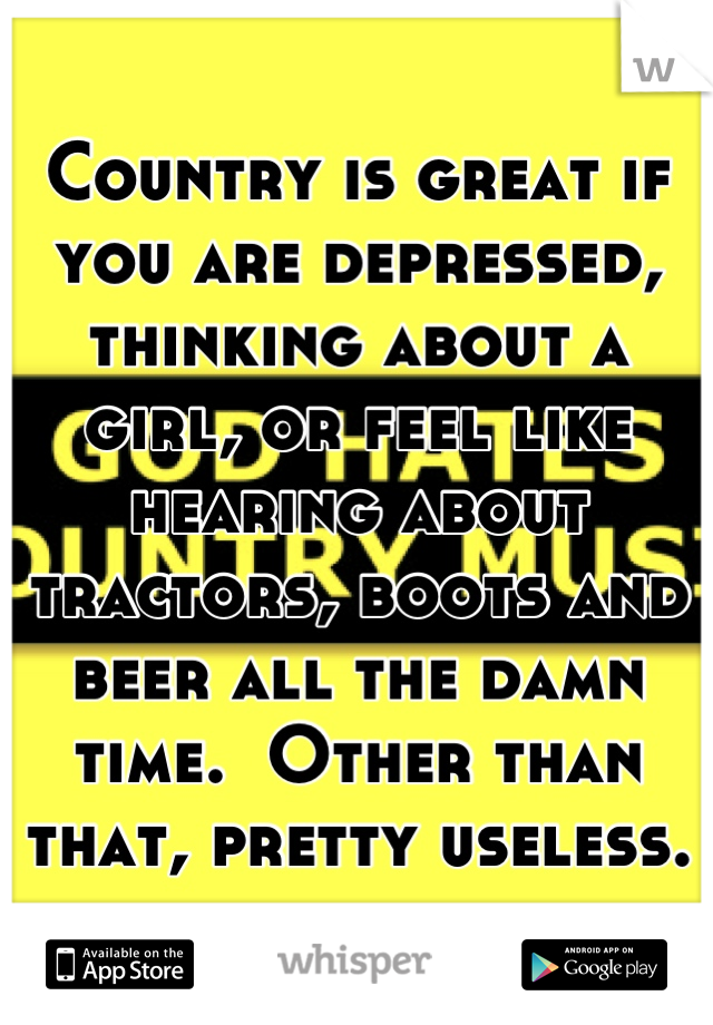 Country is great if you are depressed, thinking about a girl, or feel like hearing about tractors, boots and beer all the damn time.  Other than that, pretty useless.