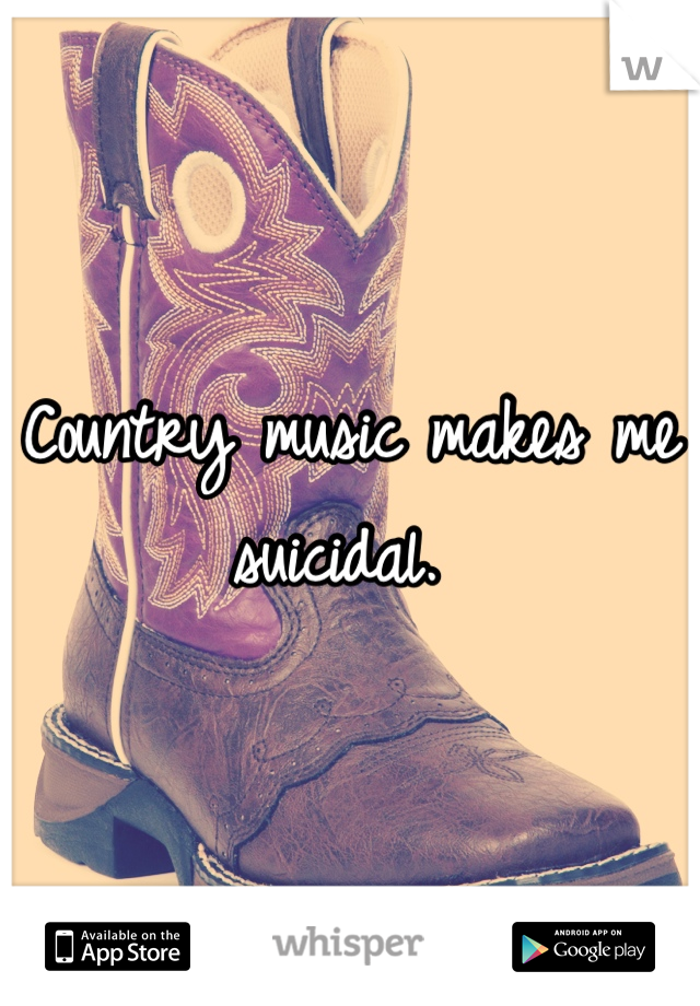 Country music makes me suicidal. 