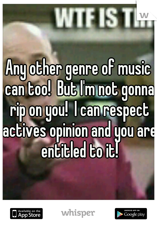 Any other genre of music can too!  But I'm not gonna rip on you!  I can respect actives opinion and you are entitled to it!