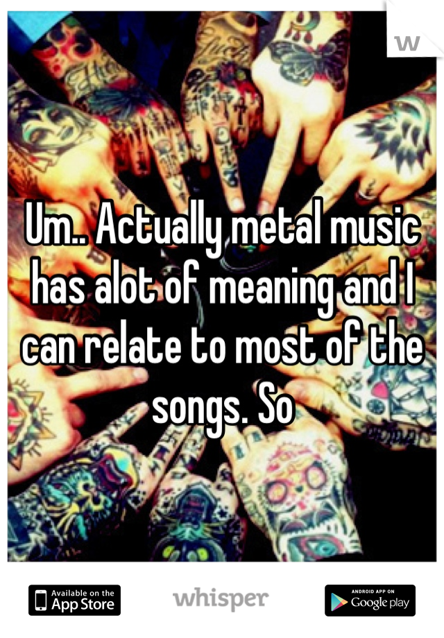 Um.. Actually metal music has alot of meaning and I can relate to most of the songs. So