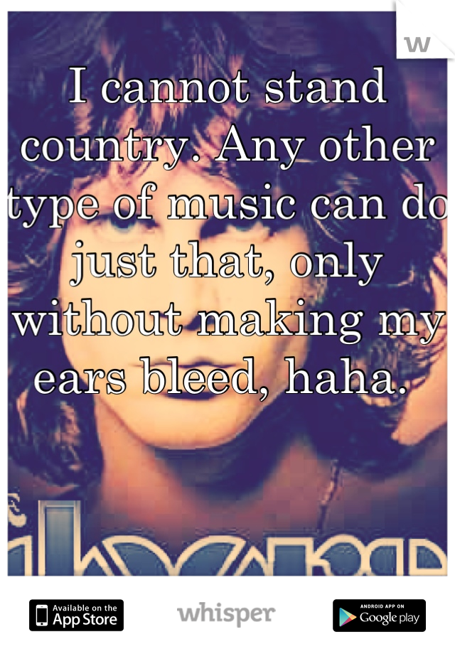 I cannot stand country. Any other type of music can do just that, only without making my ears bleed, haha. 