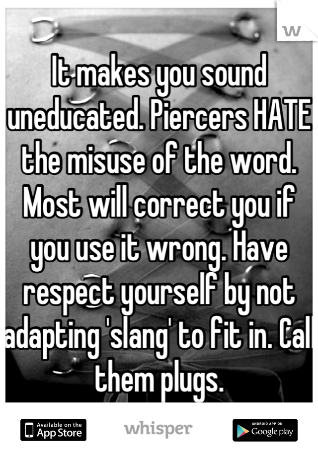 It makes you sound uneducated. Piercers HATE the misuse of the word. Most will correct you if you use it wrong. Have respect yourself by not adapting 'slang' to fit in. Call them plugs.
