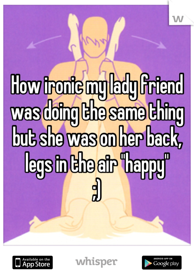 How ironic my lady friend was doing the same thing but she was on her back, legs in the air "happy" 
;)