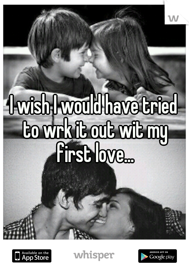I wish I would have tried to wrk it out wit my first love...