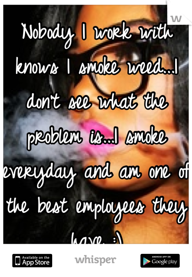Nobody I work with knows I smoke weed...I don't see what the problem is...I smoke everyday and am one of the best employees they have :)