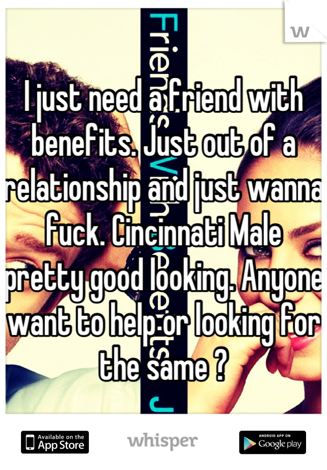 I just need a friend with benefits. Just out of a relationship and just wanna fuck. Cincinnati Male pretty good looking. Anyone want to help or looking for the same ?