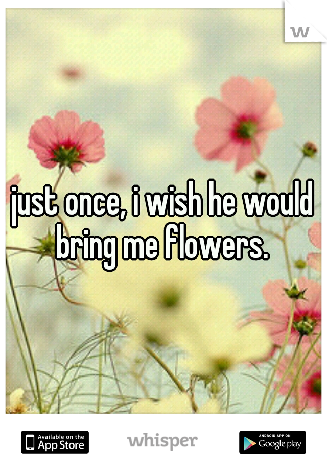 just once, i wish he would bring me flowers. 