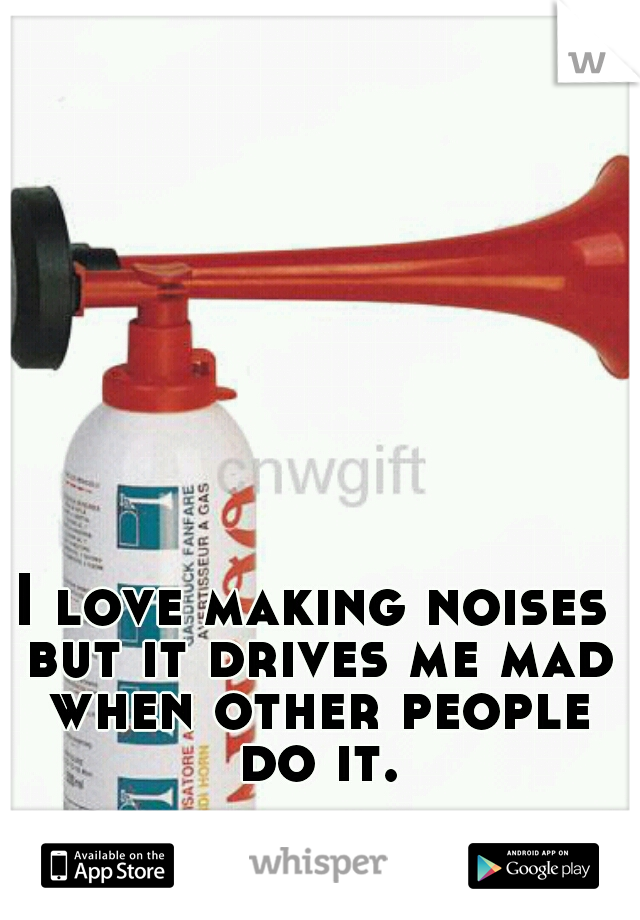 I love making noises but it drives me mad when other people do it.
