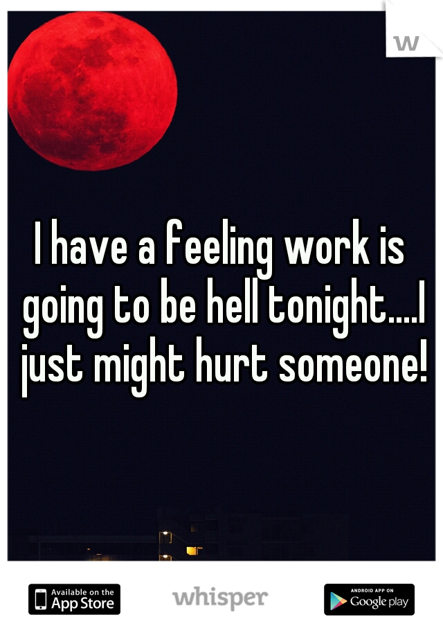 I have a feeling work is going to be hell tonight....I just might hurt someone!