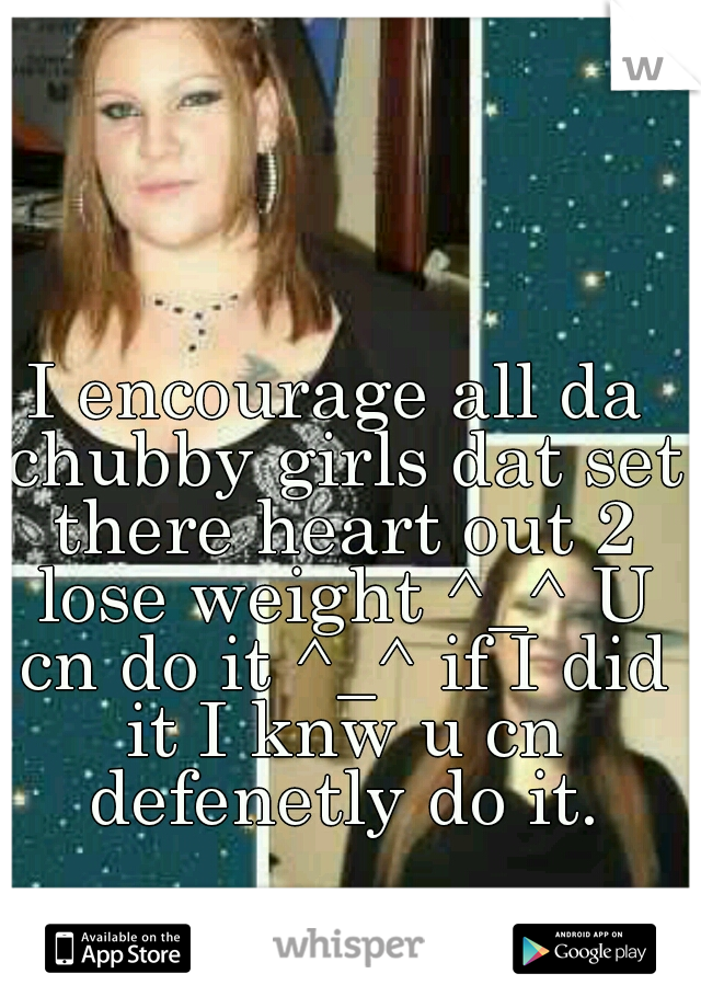 I encourage all da chubby girls dat set there heart out 2 lose weight ^_^ U cn do it ^_^ if I did it I knw u cn defenetly do it.