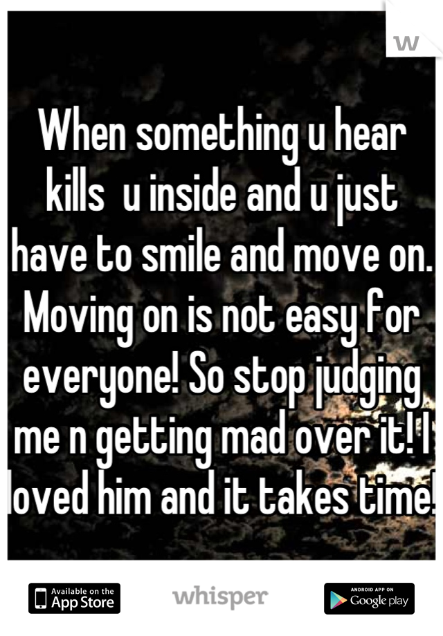 When something u hear kills  u inside and u just have to smile and move on. Moving on is not easy for everyone! So stop judging me n getting mad over it! I loved him and it takes time!