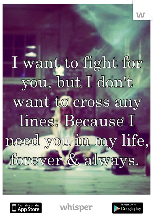I want to fight for you, but I don't want to cross any lines. Because I need you in my life, forever & always. 