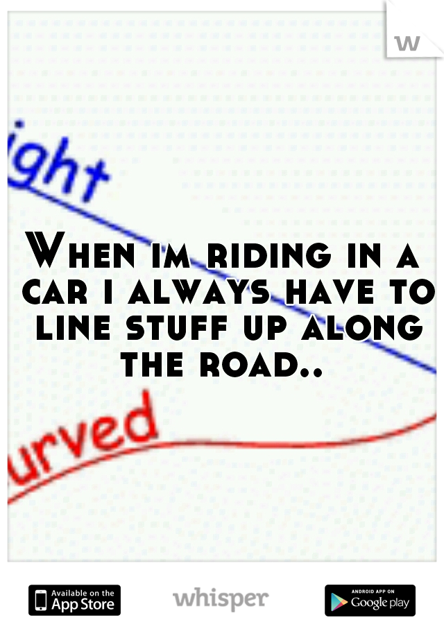 When im riding in a car i always have to line stuff up along the road.. 