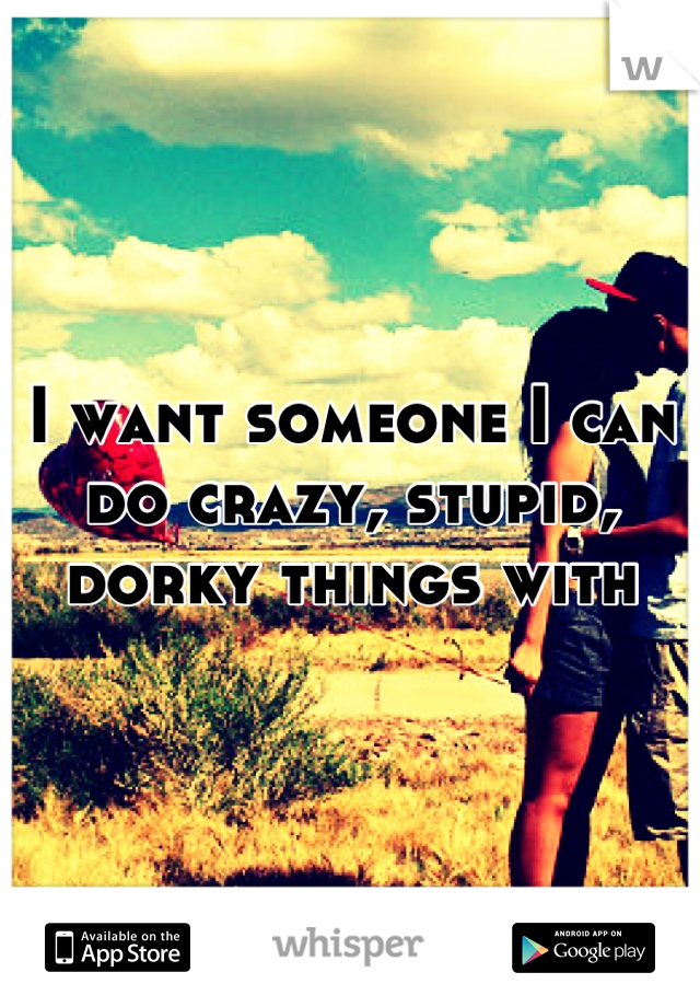 I want someone I can do crazy, stupid, dorky things with