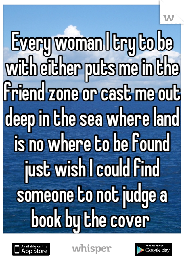 Every woman I try to be with either puts me in the friend zone or cast me out deep in the sea where land is no where to be found just wish I could find someone to not judge a book by the cover 