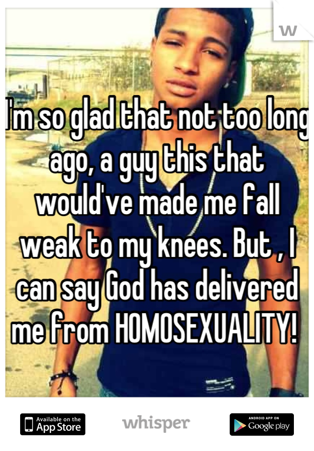 I'm so glad that not too long ago, a guy this that would've made me fall weak to my knees. But , I can say God has delivered me from HOMOSEXUALITY! 