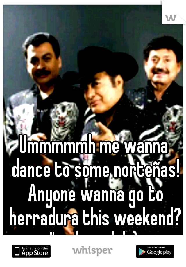 Ummmmmh me wanna dance to some norteñas! Anyone wanna go to herradura this weekend? I'm down lol ;) 