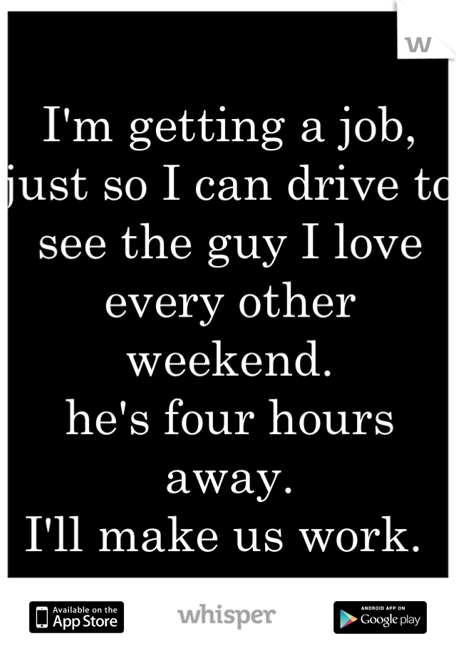I'm getting a job, just so I can drive to see the guy I love every other weekend. 
he's four hours away.
I'll make us work. 