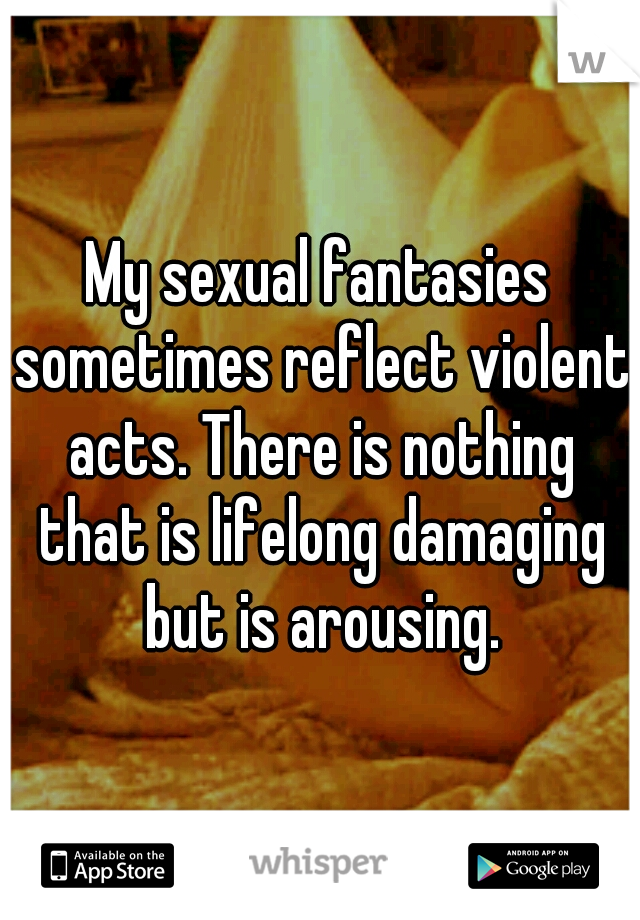 My sexual fantasies sometimes reflect violent acts. There is nothing that is lifelong damaging but is arousing.