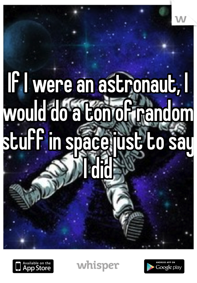 If I were an astronaut, I would do a ton of random stuff in space just to say I did