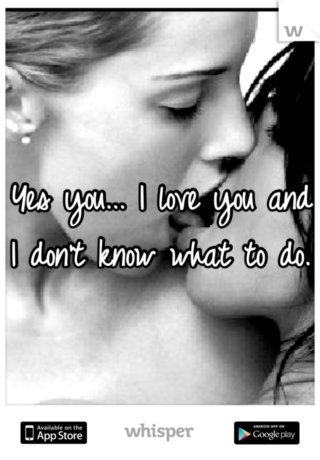 Yes you... I love you and I don't know what to do.