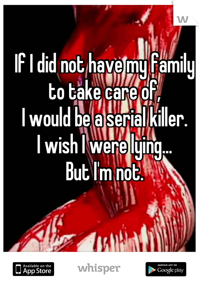 If I did not have my family to take care of,
I would be a serial killer.
I wish I were lying...
But I'm not.