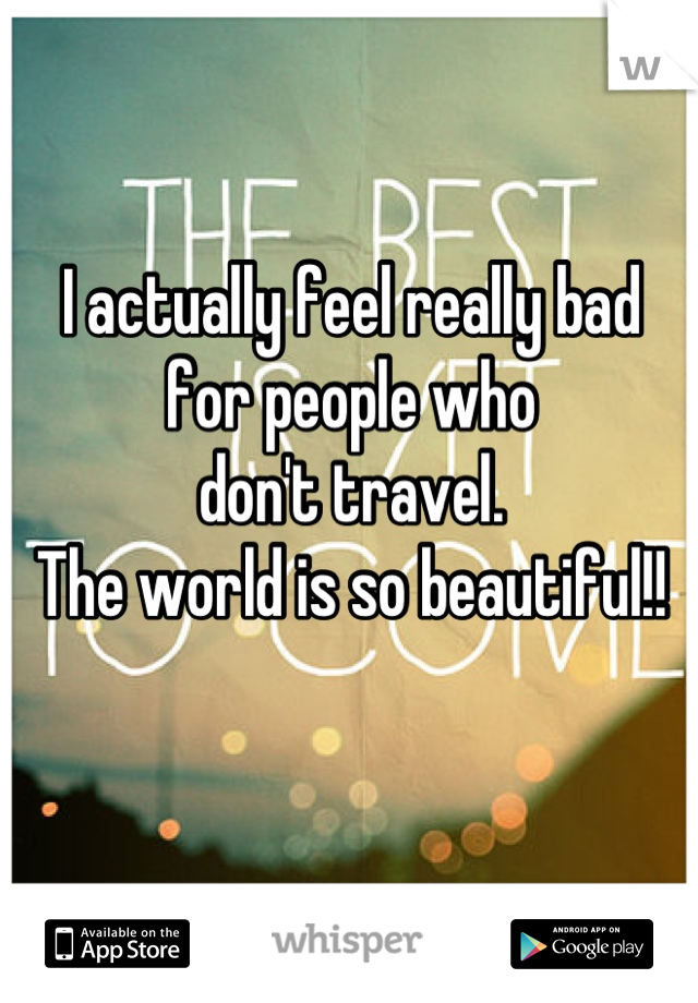 I actually feel really bad 
for people who 
don't travel. 
The world is so beautiful!!