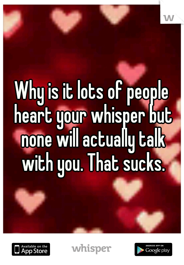 Why is it lots of people heart your whisper but none will actually talk with you. That sucks.
