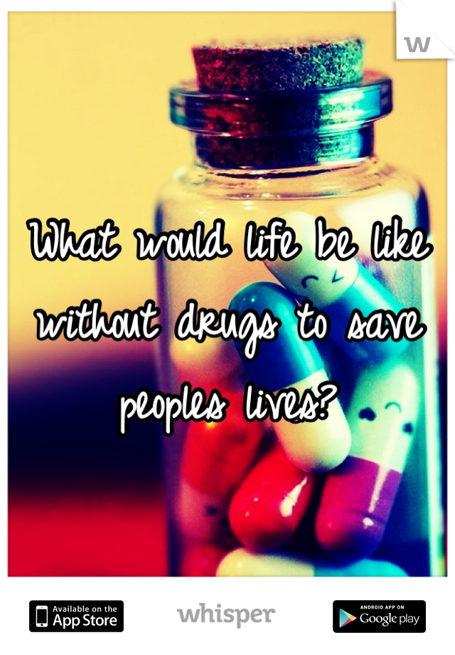What would life be like without drugs to save peoples lives?
