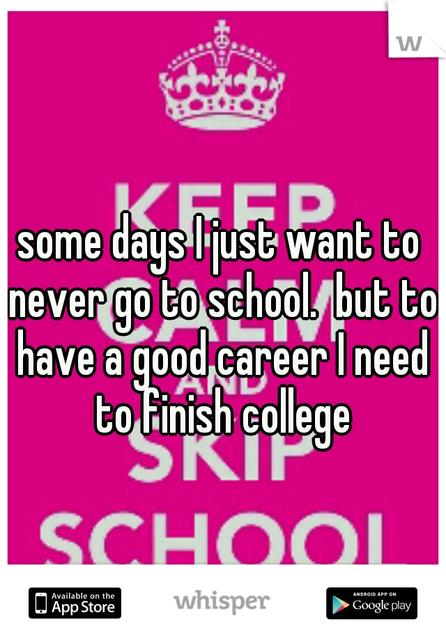 some days I just want to never go to school.  but to have a good career I need to finish college