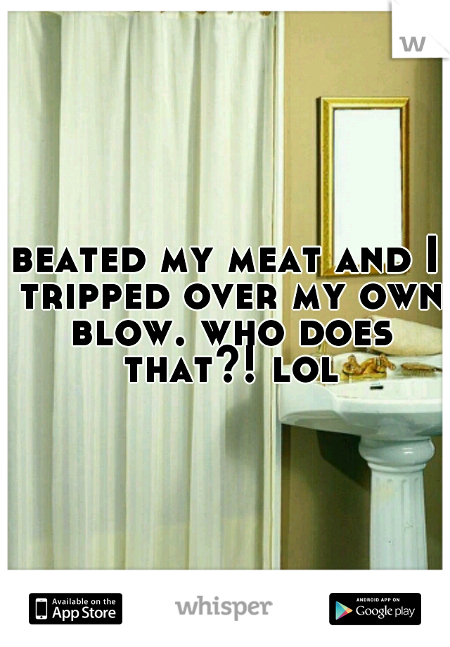 beated my meat and I tripped over my own blow. who does that?! lol