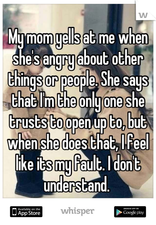 My mom yells at me when she's angry about other things or people. She says that I'm the only one she trusts to open up to, but when she does that, I feel like its my fault. I don't understand. 