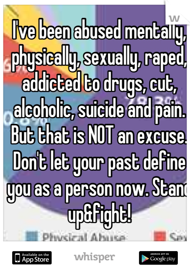 I've been abused mentally, physically, sexually, raped, addicted to drugs, cut, alcoholic, suicide and pain. But that is NOT an excuse. Don't let your past define you as a person now. Stand up&fight!