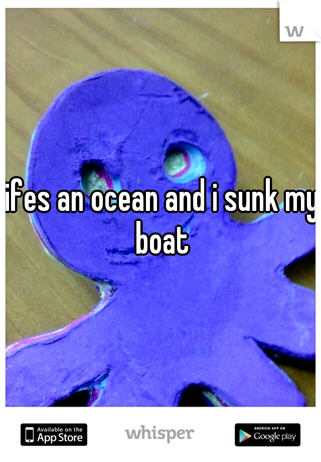lifes an ocean and i sunk my boat
